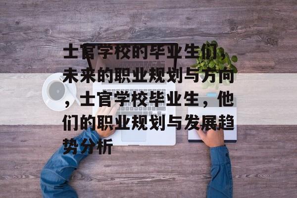 士官学校的毕业生们,未来的职业规划与方向,士官学校毕业生,他们的职业规划与发展趋势分析 士官学校的毕业生们,未来的职业规划与方向,士官学校毕业生,他们的职业规划与发展趋势分析