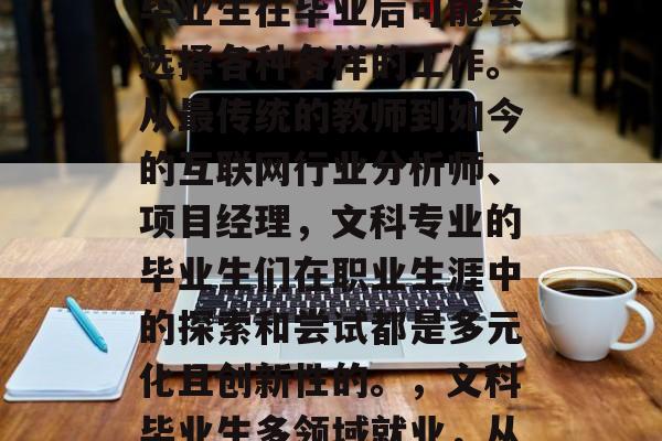 在学术研究和职业发展的道路上,文科专业的毕业生在毕业后可能会选择各种各样的工作。从最传统的教师到如今的互联网行业分析师、项目经理,文科专业的毕业生们在职业生涯中的探索和尝试都是多元化且创新性的。,文科毕业生多领域就业,从传统教师到互联网分析师 在学术研究和职业发展的道路上,文科专业的毕业生在毕业后可能会选择各种各样的工作。从最传统的教师到如今的互联网行业分析师、项目经理,文科专业的毕业生们在职业生涯中的探索和尝试都是多元化且创新性的。,文科毕业生多领域就业,从传统教师到互联网分析师