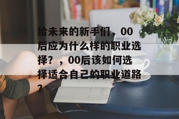 给未来的新手们,00后应为什么样的职业选择?,00后该如何选择适合自己的职业道路? 给未来的新手们,00后应为什么样的职业选择?,00后该如何选择适合自己的职业道路?