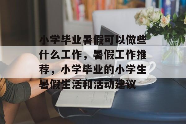 小学毕业暑假可以做些什么工作，暑假工作推荐，小学毕业的小学生暑假生活和活动建议