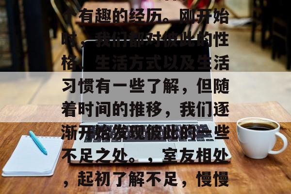 毕业后和室友合租是一个有趣的经历。刚开始时,我们都对彼此的性格、生活方式以及生活习惯有一些了解,但随着时间的推移,我们逐渐开始发现彼此的一些不足之处。,室友相处,起初了解不足,慢慢发现差异 毕业后和室友合租是一个有趣的经历。刚开始时,我们都对彼此的性格、生活方式以及生活习惯有一些了解,但随着时间的推移,我们逐渐开始发现彼此的一些不足之处。,室友相处,起初了解不足,慢慢发现差异