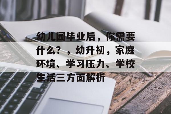 幼儿园毕业后,你需要什么?,幼升初,家庭环境、学习压力、学校生活三方面解析 幼儿园毕业后,你需要什么?,幼升初,家庭环境、学习压力、学校生活三方面解析