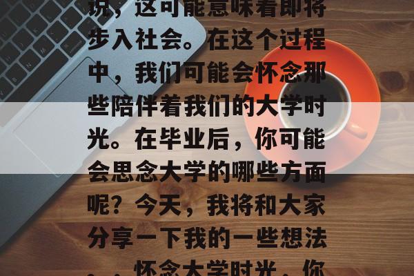 毕业是人生中一段重要的阶段,对于很多人来说,这可能意味着即将步入社会。在这个过程中,我们可能会怀念那些陪伴着我们的大学时光。在毕业后,你可能会思念大学的哪些方面呢?今天,我将和大家分享一下我的一些想法。,怀念大学时光,你最想念的是哪个校园环境? 毕业是人生中一段重要的阶段,对于很多人来说,这可能意味着即将步入社会。在这个过程中,我们可能会怀念那些陪伴着我们的大学时光。在毕业后,你可能会思念大学的哪些方面呢?今天,我将和大家分享一下我的一些想法。,怀念大学时光,你最想念的是哪个校园环境?