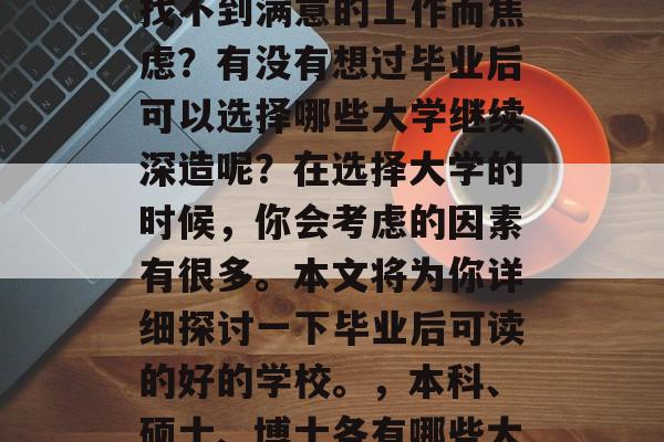 毕业后的你是否还在为找不到满意的工作而焦虑?有没有想过毕业后可以选择哪些大学继续深造呢?在选择大学的时候,你会考虑的因素有很多。本文将为你详细探讨一下毕业后可读的好的学校。,本科、硕士、博士各有哪些大学值得报考? 毕业后的你是否还在为找不到满意的工作而焦虑?有没有想过毕业后可以选择哪些大学继续深造呢?在选择大学的时候,你会考虑的因素有很多。本文将为你详细探讨一下毕业后可读的好的学校。,本科、硕士、博士各有哪些大学值得报考?