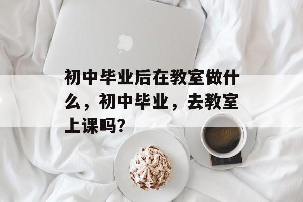 初中毕业后在教室做什么,初中毕业,去教室上课吗? 初中毕业后在教室做什么,初中毕业,去教室上课吗?