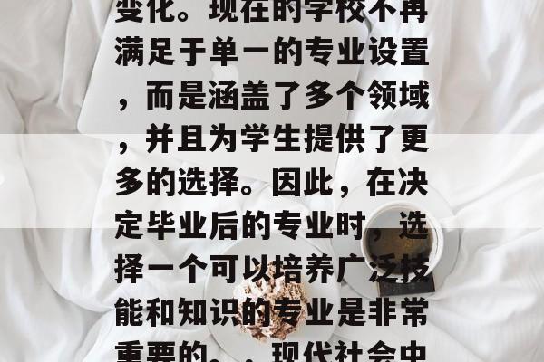在现代社会中,教育的类型已经发生了巨大的变化。现在的学校不再满足于单一的专业设置,而是涵盖了多个领域,并且为学生提供了更多的选择。因此,在决定毕业后的专业时,选择一个可以培养广泛技能和知识的专业是非常重要的。,现代社会中多元化的教育方式,选择专业以适应职场需求 在现代社会中,教育的类型已经发生了巨大的变化。现在的学校不再满足于单一的专业设置,而是涵盖了多个领域,并且为学生提供了更多的选择。因此,在决定毕业后的专业时,选择一个可以培养广泛技能和知识的专业是非常重要的。,现代社会中多元化的教育方式,选择专业以适应职场需求