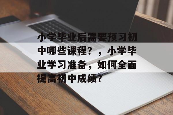 小学毕业后需要预习初中哪些课程？，小学毕业学习准备，如何全面提高初中成绩？
