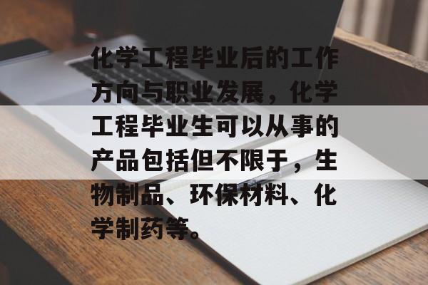 化学工程毕业后的工作方向与职业发展,化学工程毕业生可以从事的产品包括但不限于,生物制品、环保材料、化学制药等。 化学工程毕业后的工作方向与职业发展,化学工程毕业生可以从事的产品包括但不限于,生物制品、环保材料、化学制药等。