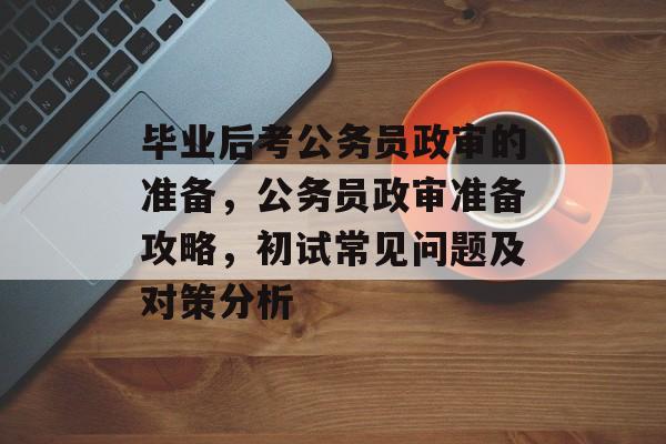 毕业后考公务员政审的准备，公务员政审准备攻略，初试常见问题及对策分析