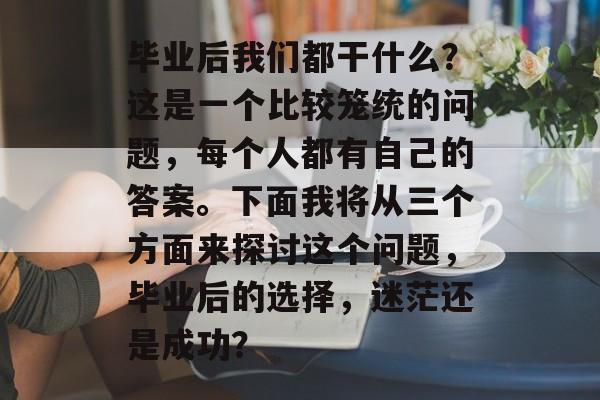 毕业后我们都干什么?这是一个比较笼统的问题,每个人都有自己的答案。下面我将从三个方面来探讨这个问题,毕业后的选择,迷茫还是成功? 毕业后我们都干什么?这是一个比较笼统的问题,每个人都有自己的答案。下面我将从三个方面来探讨这个问题,毕业后的选择,迷茫还是成功?