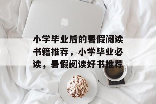 小学毕业后的暑假阅读书籍推荐,小学毕业必读,暑假阅读好书推荐 小学毕业后的暑假阅读书籍推荐,小学毕业必读,暑假阅读好书推荐