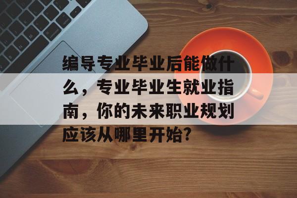 编导专业毕业后能做什么,专业毕业生就业指南,你的未来职业规划应该从哪里开始? 编导专业毕业后能做什么,专业毕业生就业指南,你的未来职业规划应该从哪里开始?