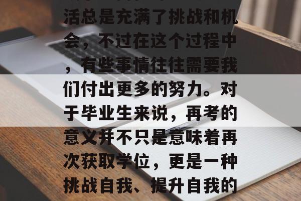 毕业季即将来临,大家是否在为接下来的学业或事业而忙碌?大学生活总是充满了挑战和机会,不过在这个过程中,有些事情往往需要我们付出更多的努力。对于毕业生来说,再考的意义并不只是意味着再次获取学位,更是一种挑战自我、提升自我的过程。,挑战自我,如何在大学生活中实现提升 毕业季即将来临,大家是否在为接下来的学业或事业而忙碌?大学生活总是充满了挑战和机会,不过在这个过程中,有些事情往往需要我们付出更多的努力。对于毕业生来说,再考的意义并不只是意味着再次获取学位,更是一种挑战自我、提升自我的过程。,挑战自我,如何在大学生活中实现提升