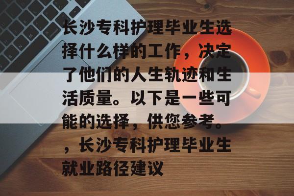 长沙专科护理毕业生选择什么样的工作，决定了他们的人生轨迹和生活质量。以下是一些可能的选择，供您参考。，长沙专科护理毕业生就业路径建议