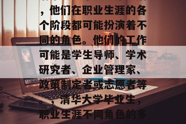 清华大学毕业生毕业后,他们在职业生涯的各个阶段都可能扮演着不同的角色。他们的工作可能是学生导师、学术研究者、企业管理家、政策制定者或志愿者等。,清华大学毕业生,职业生涯不同角色的多元演绎 清华大学毕业生毕业后,他们在职业生涯的各个阶段都可能扮演着不同的角色。他们的工作可能是学生导师、学术研究者、企业管理家、政策制定者或志愿者等。,清华大学毕业生,职业生涯不同角色的多元演绎