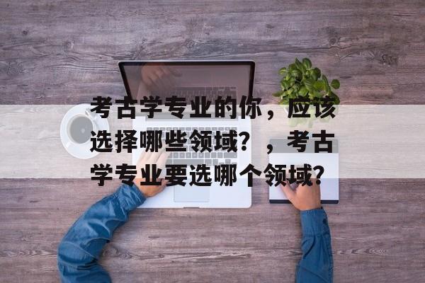 考古学专业的你,应该选择哪些领域?,考古学专业要选哪个领域? 考古学专业的你,应该选择哪些领域?,考古学专业要选哪个领域?
