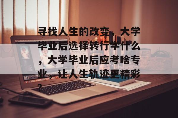 寻找人生的改变,大学毕业后选择转行学什么,大学毕业后应考啥专业,让人生轨迹更精彩? 寻找人生的改变,大学毕业后选择转行学什么,大学毕业后应考啥专业,让人生轨迹更精彩?