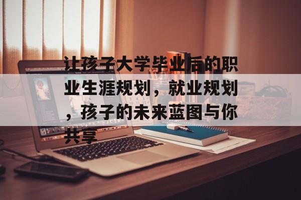 让孩子大学毕业后的职业生涯规划，就业规划，孩子的未来蓝图与你共享