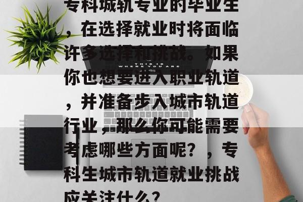 专科城轨专业的毕业生，在选择就业时将面临许多选择和挑战。如果你也想要进入职业轨道，并准备步入城市轨道行业，那么你可能需要考虑哪些方面呢？，专科生城市轨道就业挑战应关注什么？