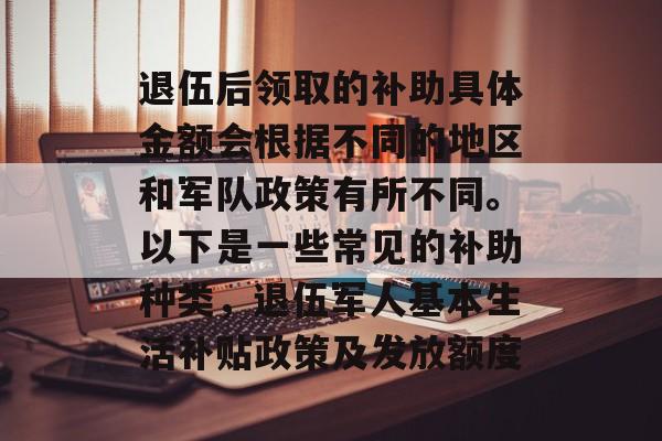退伍后领取的补助具体金额会根据不同的地区和军队政策有所不同。以下是一些常见的补助种类,退伍军人基本生活补贴政策及发放额度 退伍后领取的补助具体金额会根据不同的地区和军队政策有所不同。以下是一些常见的补助种类,退伍军人基本生活补贴政策及发放额度