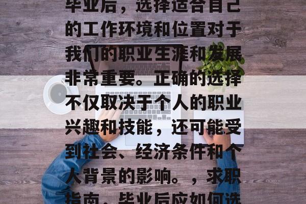 毕业意味着新的开始和开始新的职业机会。在毕业后,选择适合自己的工作环境和位置对于我们的职业生涯和发展非常重要。正确的选择不仅取决于个人的职业兴趣和技能,还可能受到社会、经济条件和个人背景的影响。,求职指南,毕业后应如何选择合适的工作环境与职位 毕业意味着新的开始和开始新的职业机会。在毕业后,选择适合自己的工作环境和位置对于我们的职业生涯和发展非常重要。正确的选择不仅取决于个人的职业兴趣和技能,还可能受到社会、经济条件和个人背景的影响。,求职指南,毕业后应如何选择合适的工作环境与职位