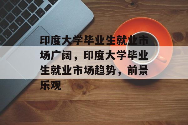 印度大学毕业生就业市场广阔,印度大学毕业生就业市场趋势,前景乐观 印度大学毕业生就业市场广阔,印度大学毕业生就业市场趋势,前景乐观