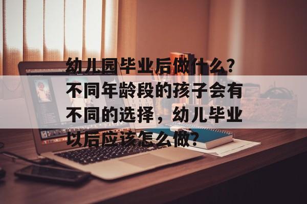 幼儿园毕业后做什么？不同年龄段的孩子会有不同的选择，幼儿毕业以后应该怎么做？