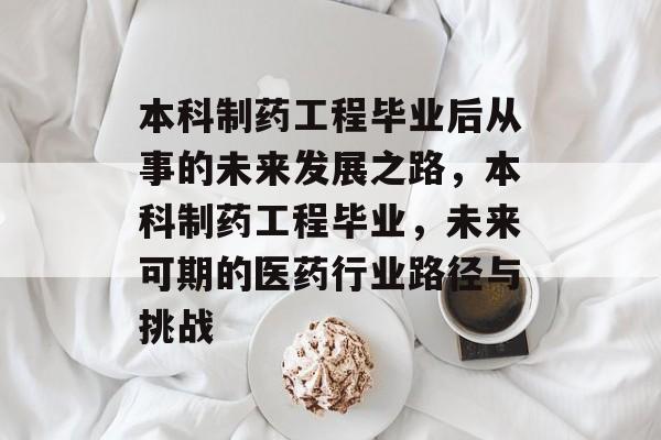 本科制药工程毕业后从事的未来发展之路，本科制药工程毕业，未来可期的医药行业路径与挑战