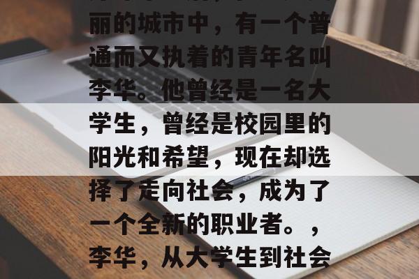 芹泽毕业后，在这座美丽的城市中，有一个普通而又执着的青年名叫李华。他曾经是一名大学生，曾经是校园里的阳光和希望，现在却选择了走向社会，成为了一个全新的职业者。，李华，从大学生到社会职场新职业者