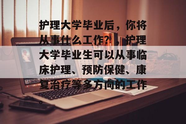 护理大学毕业后，你将从事什么工作？，护理大学毕业生可以从事临床护理、预防保健、康复治疗等多方向的工作。