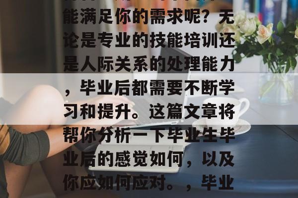 毕业后的你是否曾经觉得自己所学的东西并不能满足你的需求呢？无论是专业的技能培训还是人际关系的处理能力，毕业后都需要不断学习和提升。这篇文章将帮你分析一下毕业生毕业后的感觉如何，以及你应如何应对。，毕业后的自我反思，你的需求与技能到底能否匹配