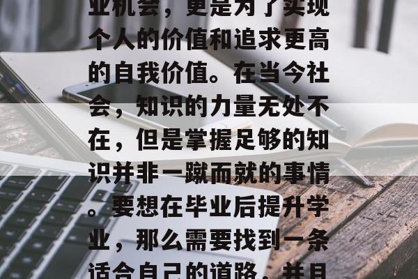 毕业后的提升学业，不仅是为了获得更好的就业机会，更是为了实现个人的价值和追求更高的自我价值。在当今社会，知识的力量无处不在，但是掌握足够的知识并非一蹴而就的事情。要想在毕业后提升学业，那么需要找到一条适合自己的道路，并且持之以恒地努力。，提升学业，路径与坚持
