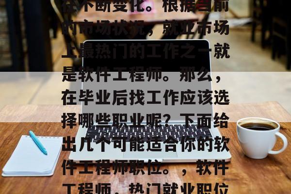 毕业后的就业形势一直在不断变化。根据当前的市场状况,就业市场上最热门的工作之一就是软件工程师。那么,在毕业后找工作应该选择哪些职业呢?下面给出几个可能适合你的软件工程师职位。,软件工程师,热门就业职位推荐! 毕业后的就业形势一直在不断变化。根据当前的市场状况,就业市场上最热门的工作之一就是软件工程师。那么,在毕业后找工作应该选择哪些职业呢?下面给出几个可能适合你的软件工程师职位。,软件工程师,热门就业职位推荐!