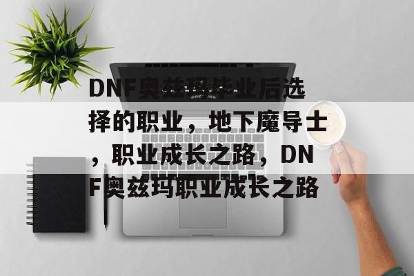DNF奥兹玛毕业后选择的职业，地下魔导士，职业成长之路，DNF奥兹玛职业成长之路