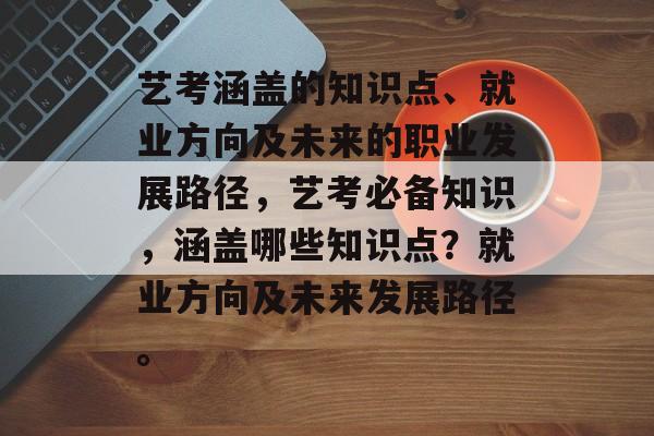 艺考涵盖的知识点、就业方向及未来的职业发展路径，艺考必备知识，涵盖哪些知识点？就业方向及未来发展路径。