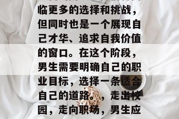 毕业后的男生，是一个全新的阶段。他们将面临更多的选择和挑战，但同时也是一个展现自己才华、追求自我价值的窗口。在这个阶段，男生需要明确自己的职业目标，选择一条适合自己的道路。，走出校园，走向职场，男生应如何明确职业目标并寻找适合自己的道路