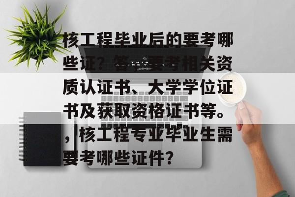 核工程毕业后的要考哪些证？答，要考相关资质认证书、大学学位证书及获取资格证书等。，核工程专业毕业生需要考哪些证件？