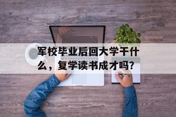 军校毕业后回大学干什么,复学读书成才吗? 军校毕业后回大学干什么,复学读书成才吗?