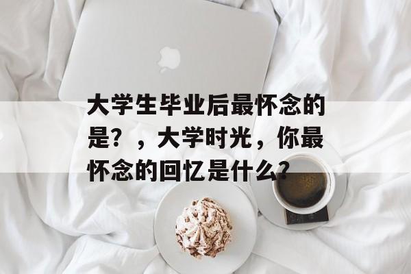 大学生毕业后最怀念的是?,大学时光,你最怀念的回忆是什么? 大学生毕业后最怀念的是?,大学时光,你最怀念的回忆是什么?