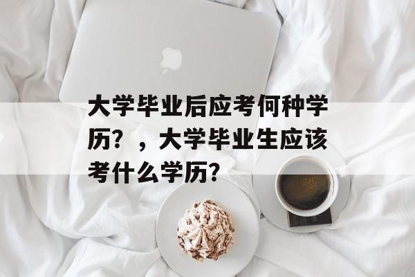 大学毕业后应考何种学历?,大学毕业生应该考什么学历? 大学毕业后应考何种学历?,大学毕业生应该考什么学历?