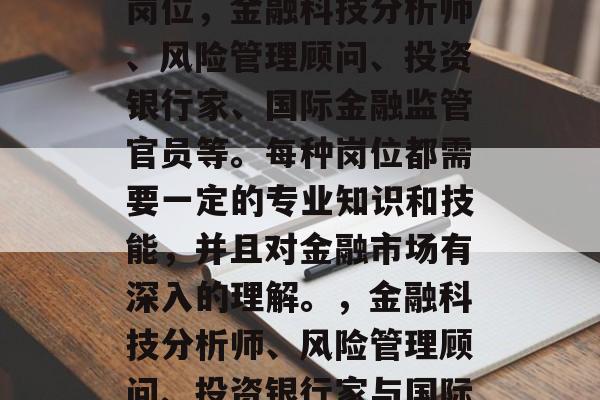 金融专硕毕业后找工作时应重点考虑以下几个岗位,金融科技分析师、风险管理顾问、投资银行家、国际金融监管官员等。每种岗位都需要一定的专业知识和技能,并且对金融市场有深入的理解。,金融科技分析师、风险管理顾问、投资银行家与国际金融监管官员,你就业必备岗位 金融专硕毕业后找工作时应重点考虑以下几个岗位,金融科技分析师、风险管理顾问、投资银行家、国际金融监管官员等。每种岗位都需要一定的专业知识和技能,并且对金融市场有深入的理解。,金融科技分析师、风险管理顾问、投资银行家与国际金融监管官员,你就业必备岗位