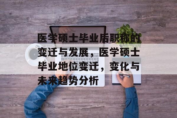 医学硕士毕业后职称的变迁与发展,医学硕士毕业地位变迁,变化与未来趋势分析 医学硕士毕业后职称的变迁与发展,医学硕士毕业地位变迁,变化与未来趋势分析
