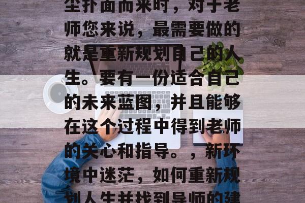 毕业后，当新环境的风尘扑面而来时，对于老师您来说，最需要做的就是重新规划自己的人生。要有一份适合自己的未来蓝图，并且能够在这个过程中得到老师的关心和指导。，新环境中迷茫，如何重新规划人生并找到导师的建议
