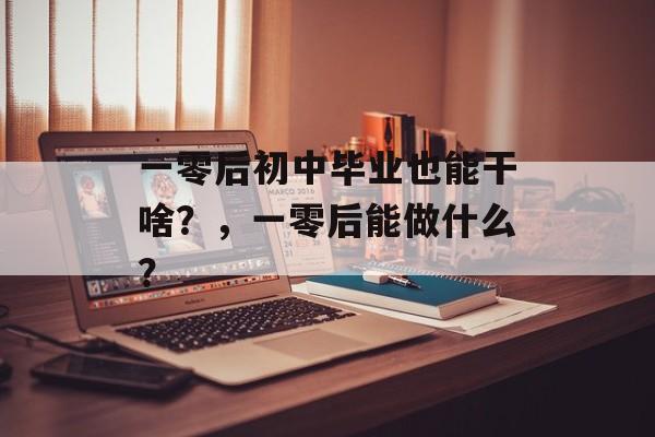 一零后初中毕业也能干啥?,一零后能做什么? 一零后初中毕业也能干啥?,一零后能做什么?
