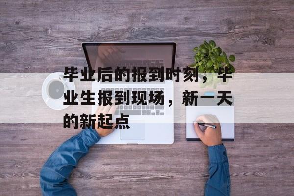 毕业后的报到时刻，毕业生报到现场，新一天的新起点