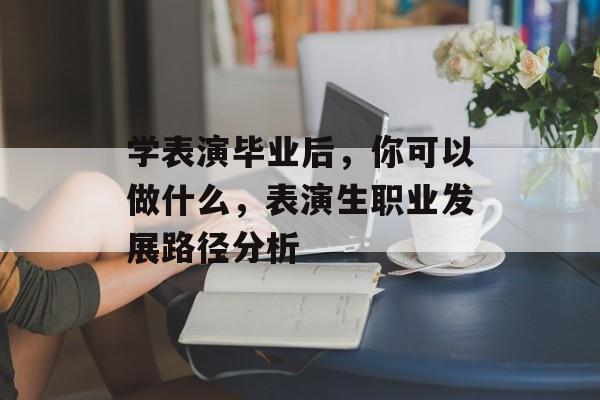 学表演毕业后,你可以做什么,表演生职业发展路径分析 学表演毕业后,你可以做什么,表演生职业发展路径分析