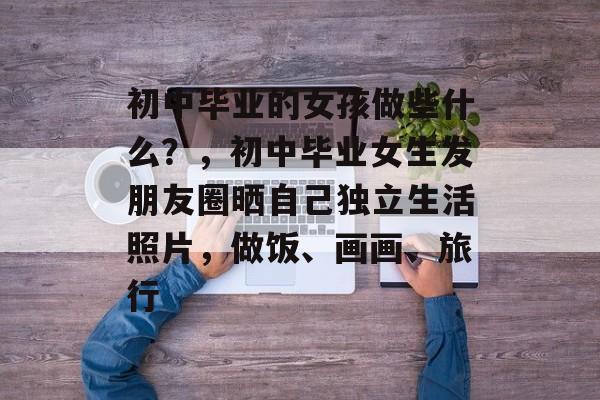 初中毕业的女孩做些什么？，初中毕业女生发朋友圈晒自己独立生活照片，做饭、画画、旅行
