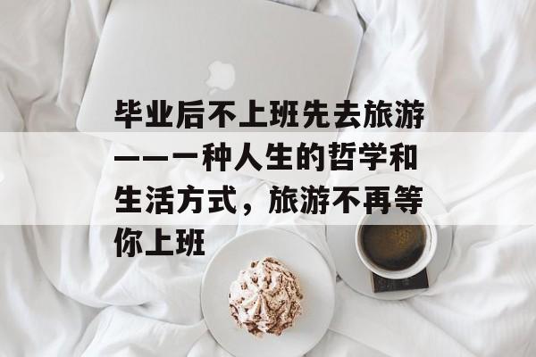 毕业后不上班先去旅游——一种人生的哲学和生活方式,旅游不再等你上班 毕业后不上班先去旅游——一种人生的哲学和生活方式,旅游不再等你上班