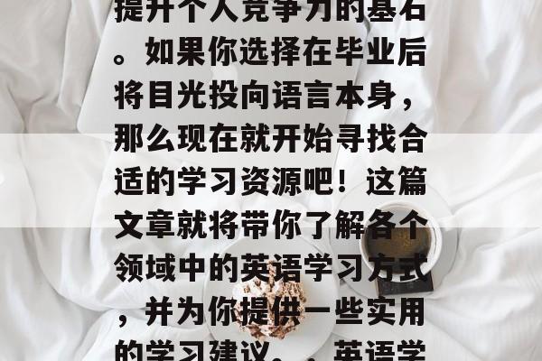 大学毕业后想做什么英语?学习英语不仅仅是口译和听力训练,更是提升个人竞争力的基石。如果你选择在毕业后将目光投向语言本身,那么现在就开始寻找合适的学习资源吧!这篇文章就将带你了解各个领域中的英语学习方式,并为你提供一些实用的学习建议。,英语学习新方向,从语音、词汇到语调,让你轻松掌握职场英语 大学毕业后想做什么英语?学习英语不仅仅是口译和听力训练,更是提升个人竞争力的基石。如果你选择在毕业后将目光投向语言本身,那么现在就开始寻找合适的学习资源吧!这篇文章就将带你了解各个领域中的英语学习方式,并为你提供一些实用的学习建议。,英语学习新方向,从语音、词汇到语调,让你轻松掌握职场英语