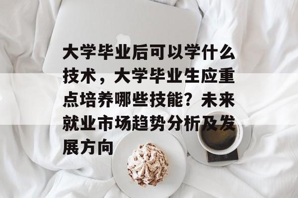 大学毕业后可以学什么技术,大学毕业生应重点培养哪些技能?未来就业市场趋势分析及发展方向 大学毕业后可以学什么技术,大学毕业生应重点培养哪些技能?未来就业市场趋势分析及发展方向